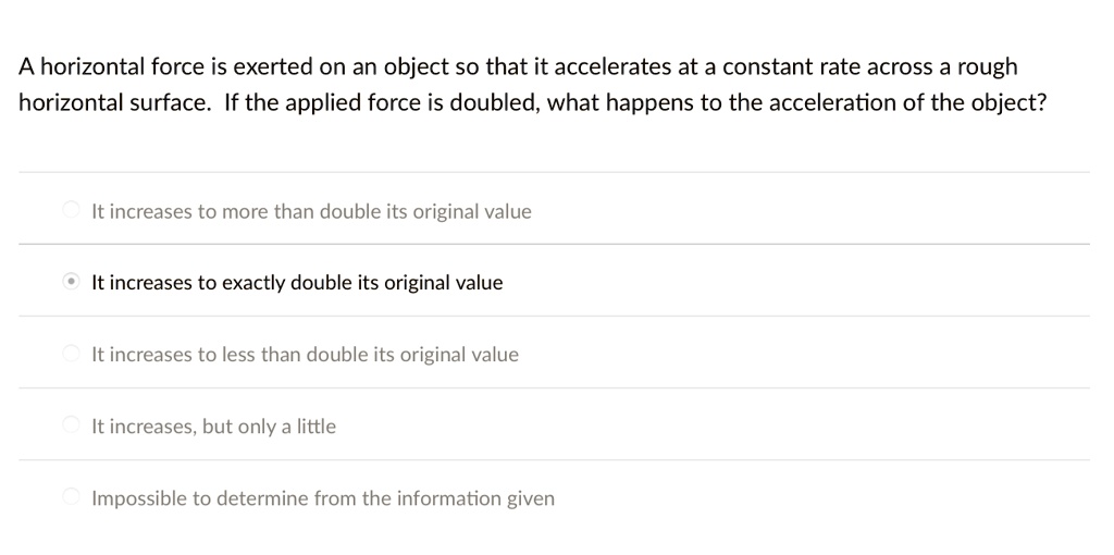 A horizontal force is exerted on an object so that it accelerates at a constant rate across a rough horizontal surface. If the applied force is doubled, what happens to the acceleration of the object?
It increases to more than double its original value
It increases to exactly double its original value
It increases to less than double its original value
It increases, but only a little
Impossible to determine from the information given