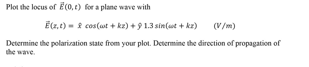 Plot the locus of E⃗(0, t) for a plane wave with
E⃗(z, t) = x̂cos(ω t + kz) + ŷ 1.3 sin(ω t + kz)
(V/m)
Determine the polarization state from your plot. Determine the direction of propagation of
the wave.