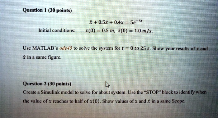Question 1 (30 points)
Initial conditions:
ẍ + 0.5ẋ + 0.4x = 5e^-5t
x(0) = 0.5  m, ẋ(0) = 1.0  m/s.
Use MATLAB's ode45 to solve the system for t = 0 to 25 s. Show your results of x and ẋ in a same figure.
Question 2 (30 points)
Create a Simulink model to solve for about system. Use the S̈TOPb̈lock to identify when
the value of x reaches to half of x(0). Show values of x and ẋ in a same Scope.