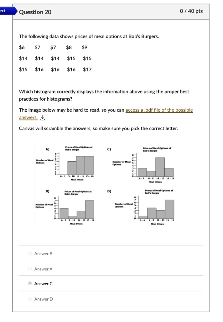 Question 20

The following data shows prices of meal options at Bob's Burgers.

67 78 914 1414 1515
1516 1616 17

Which histogram correctly displays the information above using the proper best practices for histograms?

The image below may be hard to read, so you can access a .pdf file of the possible answers.

Canvas will scramble the answers, so make sure you pick the correct letter.

A) Prices of Meal Options at Bob's Burger
B) Prices of Meal Options at Bob's Burger
C) Prices of Meal Options at Bob's Burger
D) Prices of Meal Options at Bob's Burger

Answer B
Answer A
Answer C
Answer D