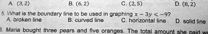 A. (3,2)
B. (6, 2)
C. (2,5)
5. What is the boundary line to be used in graphing x - 3y < -9? 
A. broken line
B. curved line
C. horizontal line
D. (8,2)
D. solid line
6. Maria bought three pears and five oranges. The total amount she paid wa
