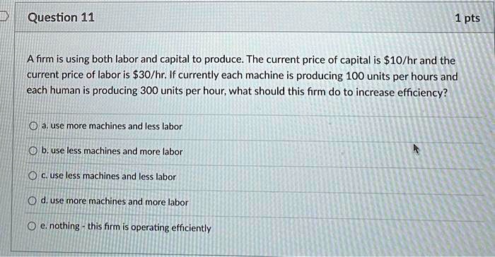Question 11

A firm is using both labor and capital to produce. The current price of capital is 10/hr and the current price of labor is30/hr. If currently each machine is producing 100 units per hours and each human is producing 300 units per hour, what should this firm do to increase efficiency?

a. use more machines and less labor
b. use less machines and more labor
c. use less machines and less labor
d. use more machines and more labor
e. nothing - this firm is operating efficiently