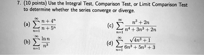 7. (10 points) Use the Integral Test, Comparison Test, or Limit Comparison Test to determine whether the series converge or diverge.
(a) sumn=1^infty fracn+4^nn+5^n
(b) sumn=1^infty fracln nn^3
(c) sumn=1^infty fracn^3+2nn^4+3n^3+2n
(d) sumn=1^infty fracsqrt4n^3+16n^3+5n^2+3