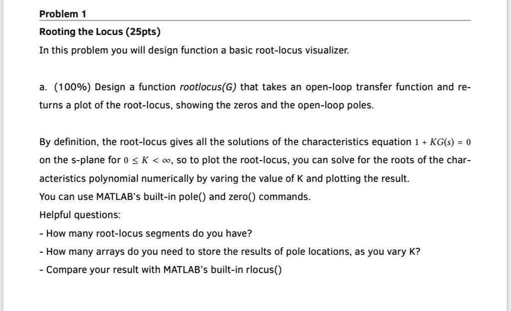 Problem 1
Rooting the Locus (25pts)
In this problem you will design function a basic root-locus visualizer.
a. (100%) Design a function rootlocus(G) that takes an open-loop transfer function and re-
turns a plot of the root-locus, showing the zeros and the open-loop poles.
By definition, the root-locus gives all the solutions of the characteristics equation 1 + KG(s) = 0
on the s-plane for 0 ≤ K < ∞, so to plot the root-locus, you can solve for the roots of the char-
acteristics polynomial numerically by varing the value of K and plotting the result.
You can use MATLAB's built-in pole() and zero() commands.
Helpful questions:
- How many root-locus segments do you have?
- How many arrays do you need to store the results of pole locations, as you vary K?
- Compare your result with MATLAB's built-in rlocus()