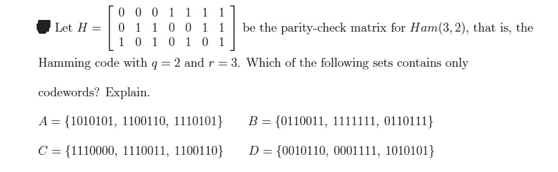 Let H = 
    < b m a t r i x > be the parity-check matrix for Ham(3, 2), that is, the Hamming code with q = 2 and r = 3. Which of the following sets contains only codewords? Explain.

A = 1010101, 1100110, 1110101
B = 0110011, 1111111, 0110111
C = 1110000, 1110011, 1100110
D = 0010110, 0001111, 1010101