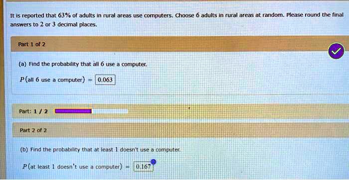 It is reported that 63% of adults in rural areas use computers. Choose 6 adults in rural areas at random. Please round the final answers to 2 or 3 decimal places.

Part 1 of 2
(a) Find the probability that all 6 use a computer.
P(all 6 use a computer) = 0.063

Part 2 of 2
(b) Find the probability that at least 1 doesn't use a computer.
P(at least 1 doesn't use a computer) = 0.167