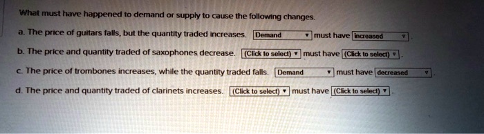 What must have happened to demand or supply to cause the following changes.
a. The price of guitars falls, but the quantity traded increases. Demand must have increased
b. The price and quantity traded of saxophones decrease. (Click to select) must have (Click to select)
c. The price of trombones increases, while the quantity traded falls. Demand must have decreased
d. The price and quantity traded of clarinets increases. (Click to select) must have (Click to select)
