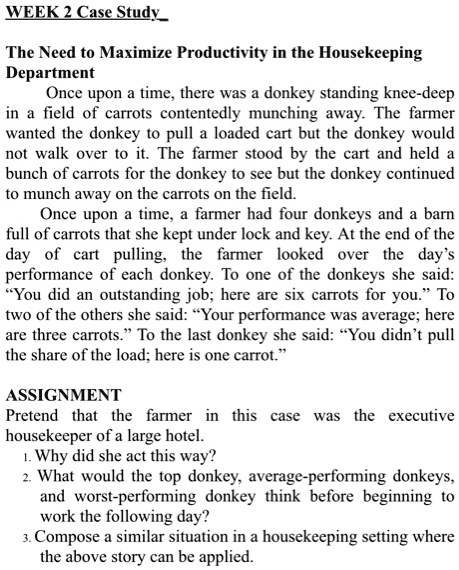 The Need to Maximize Productivity in the Housekeeping Department
Once upon a time, there was a donkey standing knee-deep in a field of carrots contentedly munching away. The farmer wanted the donkey to pull a loaded cart but the donkey would not walk over to it. The farmer stood by the cart and held a bunch of carrots for the donkey to see but the donkey continued to munch away on the carrots on the field.
Once upon a time, a farmer had four donkeys and a barn full of carrots that she kept under lock and key. At the end of the day of cart pulling, the farmer looked over the day's performance of each donkey. To one of the donkeys she said: "You did an outstanding job; here are six carrots for you." To two of the others she said: "Your performance was average; here are three carrots." To the last donkey she said: "You didn't pull the share of the load; here is one carrot."
ASSIGNMENT
Pretend that the farmer in this case was the executive housekeeper of a large hotel.
1. Why did she act this way?
2. What would the top donkey, average-performing donkeys, and worst-performing donkey think before beginning to work the following day?
3. Compose a similar situation in a housekeeping setting where the above story can be applied.