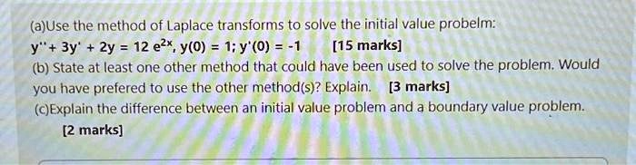 (a)Use the method of Laplace transforms to solve the initial value problem:
y” + 3y' + 2y = 12 e^2x, y(0) = 1; y'(0) = -1 [15 marks]
(b) State at least one other method that could have been used to solve the problem. Would
you have preferred to use the other method(s)? Explain. [3 marks]
(c)Explain the difference between an initial value problem and a boundary value problem.
[2 marks]