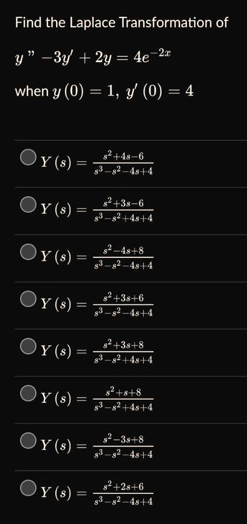 Find the Laplace Transformation of
y” - 3y' + 2y = 4e^-2x
when y(0) = 1, y'(0) = 4
Y(s) = (s^2 + 4s - 6) / (s^3 - s^2 - 4s + 4)
Y(s) = (s^2 + 3s - 6) / (s^3 - s^2 + 4s + 4)
Y(s) = (s^2 - 4s + 8) / (s^3 - s^2 - 4s + 4)
Y(s) = (s^2 + 3s + 6) / (s^3 - s^2 - 4s + 4)
Y(s) = (s^2 + 3s + 8) / (s^3 - s^2 + 4s + 4)
Y(s) = (s^2 + s + 8) / (s^3 - s^2 + 4s + 4)
Y(s) = (s^2 - 3s + 8) / (s^3 - s^2 - 4s + 4)
Y(s) = (s^2 + 2s + 6) / (s^3 - s^2 - 4s + 4)