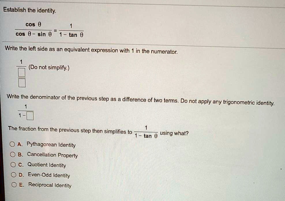 Establish the identity.
cos ? / (cos ? - sin ?) = 1 / (1 - tan ?)
Write the left side as an equivalent expression with 1 in the numerator.
1 / [ ] / [ ] (Do not simplify.)
Write the denominator of the previous step as a difference of two terms. Do not apply any trigonometric identity.
1 / (1 - [ ])
The fraction from the previous step then simplifies to 1 / (1 - tan ?) using what?
A. Pythagorean Identity
B. Cancellation Property
C. Quotient Identity
D. Even-Odd Identity
E. Reciprocal Identity