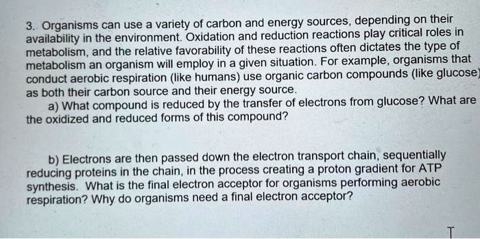 3. Organisms can use a variety of carbon and energy sources, depending on their availability in the environment. Oxidation and reduction reactions play critical roles in metabolism, and the relative favorability of these reactions often dictates the type of metabolism an organism will employ in a given situation. For example, organisms that conduct aerobic respiration (like humans) use organic carbon compounds (like glucose) as both their carbon source and their energy source.
a) What compound is reduced by the transfer of electrons from glucose? What are the oxidized and reduced forms of this compound?

b) Electrons are then passed down the electron transport chain, sequentially reducing proteins in the chain, in the process creating a proton gradient for ATP synthesis. What is the final electron acceptor for organisms performing aerobic respiration? Why do organisms need a final electron acceptor?