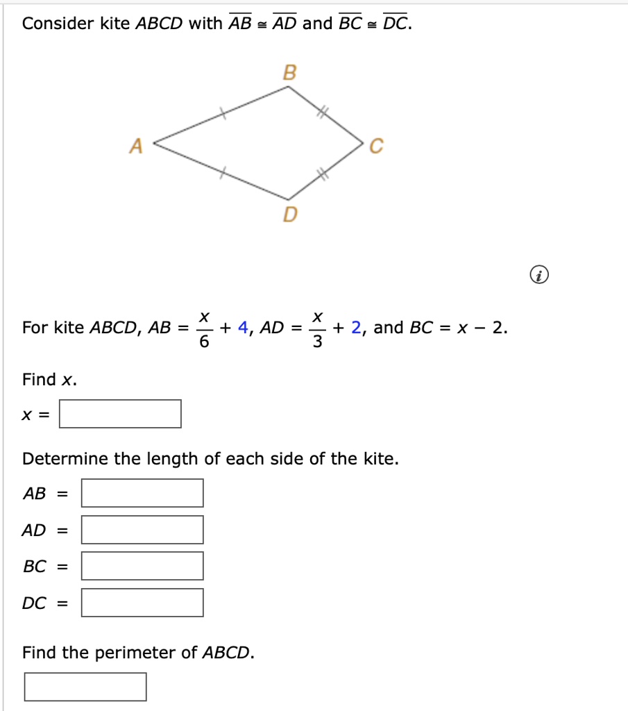 Consider kite ABCD with overlineAB = overlineAD and overlineBC = overlineDC.

For kite ABCD, AB = fracx6 + 4, AD = fracx3 + 2, and BC = x - 2.

Find x.
x = 

Determine the length of each side of the kite.
AB = 
AD = 
BC = 
DC = 

Find the perimeter of ABCD.