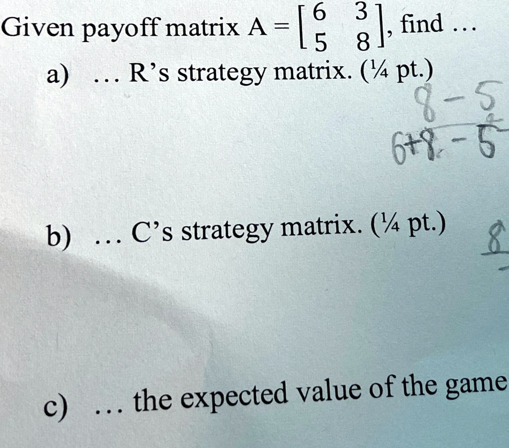 Given payoff matrix A = 
    < b m a t r i x >
, find ...
a) ... R's strategy matrix. (1¼ pt.)
b) ... C's strategy matrix. (1¼ pt.)
c) ... the expected value of the game