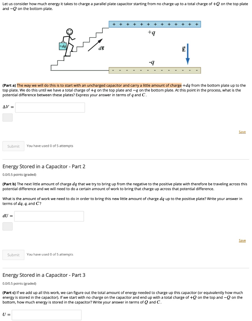 Let us consider how much energy it takes to charge a parallel plate capacitor starting from no charge up to a total charge of +Q on the top plate and -Q on the bottom plate.

(Part a) The way we will do this is to start with an uncharged capacitor and carry a little amount of charge +dq from the bottom plate up to the top plate. We do this until we have a total charge of +q on the top plate and -q on the bottom plate. At this point in the process, what is the potential difference between these plates? Express your answer in terms of q and C.

?V =

Energy Stored in a Capacitor - Part 2

(Part b) The next little amount of charge dq that we try to bring up from the negative to the positive plate with therefore be traveling across this potential difference and we will need to do a certain amount of work to bring that charge up across that potential difference.

What is the amount of work we need to do in order to bring this new little amount of charge dq up to the positive plate? Write your answer in terms of dq, q, and C?

dU =

Energy Stored in a Capacitor - Part 3

(Part c) If we add up all this work, we can figure out the total amount of energy needed to charge up this capacitor (or equivalently how much energy is stored in the capacitor). If we start with no charge on the capacitor and end up with a total charge of +Q on the top and -Q on the bottom, how much energy is stored in the capacitor? Write your answer in terms of Q and C.

U =