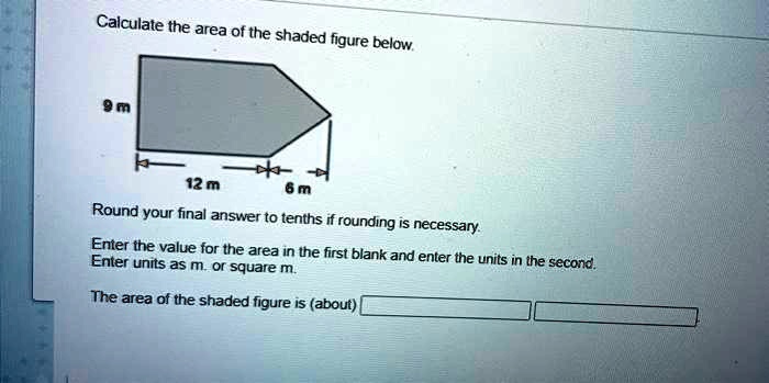 Calculate the area of the shaded figure below.
9 m
12 m
6 m
Round your final answer to tenths if rounding is necessary.
Enter the value for the area in the first blank and enter the units in the second.
Enter units as m. or square m.
The area of the shaded figure is (about)
