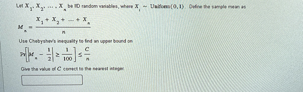 Let X1, X2, …, Xn be IID random variables, where Xi ∼Uniform(0, 1). Define the sample mean as

Mn = (X1 + X2 + … + Xn)/(n)

Use Chebyshev's inequality to find an upper bound on

P[|Mn - (1)/(2)| ≥(1)/(100)] ≤(C)/(n)

Give the value of C correct to the nearest integer.