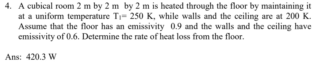 4. A cubical room 2 m by 2 m by 2 m is heated through the floor by maintaining it at a uniform temperature T1= 250 K, while walls and the ceiling are at 200 K. Assume that the floor has an emissivity 0.9 and the walls and the ceiling have emissivity of 0.6. Determine the rate of heat loss from the floor.

Ans: 420.3 W
