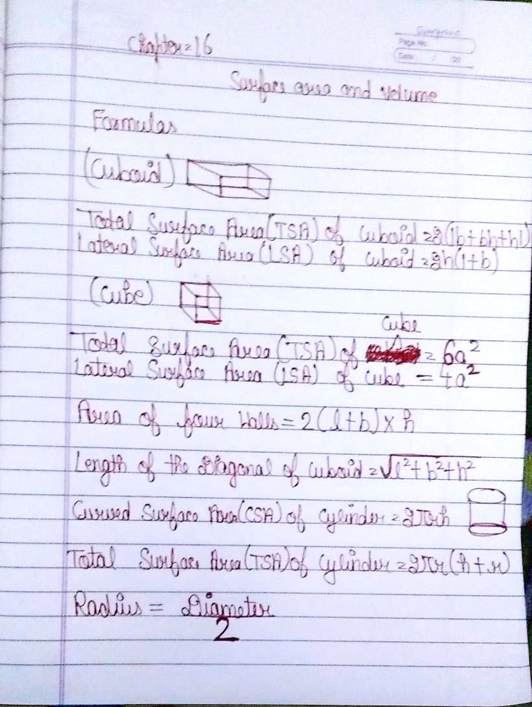 Chapter 16
Page No
120
Surfaces area and volume
Formulas
(Cuboid)
Total Surface Area (TSA) of Cuboid =2(lb+bh+hl)
Lateral Surface Area (LSA) of Cuboid =2h(l+b)
(Cube)
Cube
Total Surface Area (TSA) of cube =6a²
Lateral Surface Area (LSA) of cube =4a²
Area of four walls =2(l+b)xh
Length of the Diagonal of Cuboid =?l²+b²+h²
Curved Surface Area (CSA) of cylinder =2?rh
Total Surface Area (TSA) of cylinder =2?r(h+r)
Radius = Diameter/2