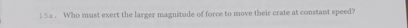 15a. Who must exert the larger magnitude of force to move their crate at constant speed?