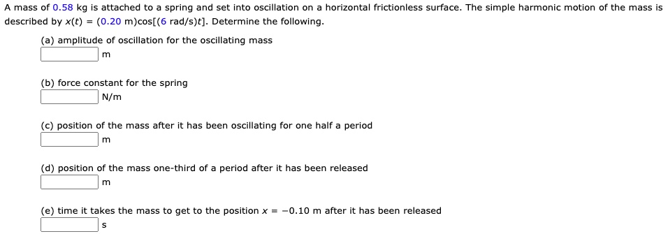 A mass of 0.58 kg is attached to a spring and set into oscillation on a horizontal frictionless surface. The simple harmonic motion of the mass is described by x(t) = (0.20 m)cos[(6 rad/s)t]. Determine the following.

(a) amplitude of oscillation for the oscillating mass
m

(b) force constant for the spring
N/m

(c) position of the mass after it has been oscillating for one half a period
m

(d) position of the mass one-third of a period after it has been released
m

(e) time it takes the mass to get to the position x = -0.10 m after it has been released
s
