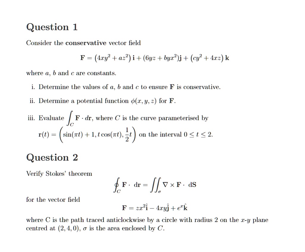 Question 1
Consider the conservative vector field
F = (4xy² + az²) i + (6yz + byx²)j + (cy² + 4xz) k
where a, b and c are constants.
i. Determine the values of a, b and c to ensure F is conservative.
ii. Determine a potential function ϕ(x, y, z) for F.
iii. Evaluate 𝐅· d𝐫, where C is the curve parameterised by
𝐫(t) = (sin(π t) + 1, t cos(π t), (1)/(2)t) on the interval 0 ≤ t ≤ 2.
Question 2
Verify Stokes' theorem
𝐅· d𝐫 = ∬σ∇×𝐅· d𝐒
for the vector field
𝐅 = zx^2𝐢 - 4xy𝐣 + e^z𝐤
where C is the path traced anticlockwise by a circle with radius 2 on the x-y plane
centred at (2, 4, 0), σ is the area enclosed by C.