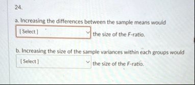24 a increasing the differences between the sample means would select the size of the f ratio b increasing the size of the sample variances within each groups would select the size of the f  57271