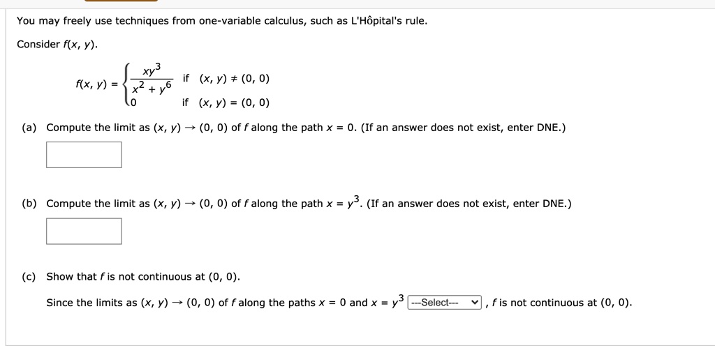 You may freely use techniques from one-variable calculus, such as L'H?pital's rule.
Consider f(x, y).
f(x, y) = 
xy^3 / (x^2 + y^6) if (x, y) ? (0, 0)
0 if (x, y) = (0, 0)
(a) Compute the limit as (x, y) ? (0, 0) of f along the path x = 0. (If an answer does not exist, enter DNE.)
(b) Compute the limit as (x, y) ? (0, 0) of f along the path x = y^3. (If an answer does not exist, enter DNE.)
(c) Show that f is not continuous at (0, 0).
Since the limits as (x, y) ? (0, 0) of f along the paths x = 0 and x = y^3 —Select— , f is not continuous at (0, 0).
