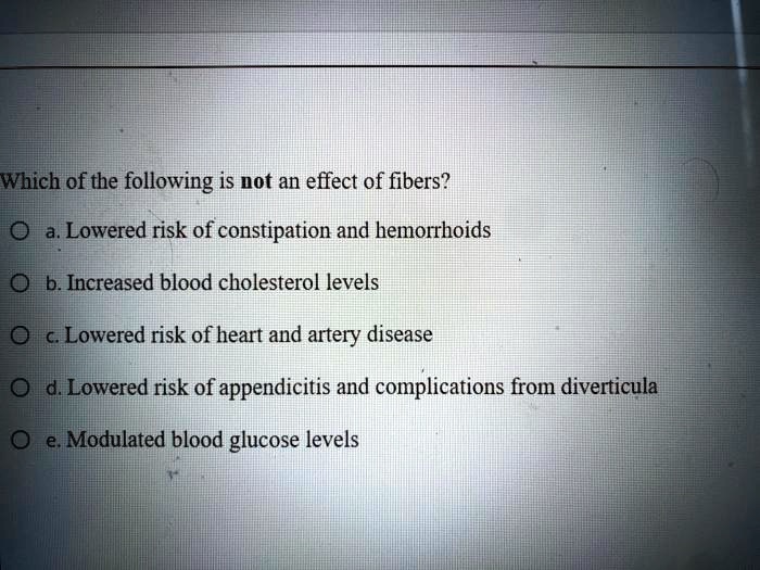 Which of the following is not an effect of fibers?
a. Lowered risk of constipation and hemorrhoids
b. Increased blood cholesterol levels
c. Lowered risk of heart and artery disease
d. Lowered risk of appendicitis and complications from diverticula
e. Modulated blood glucose levels