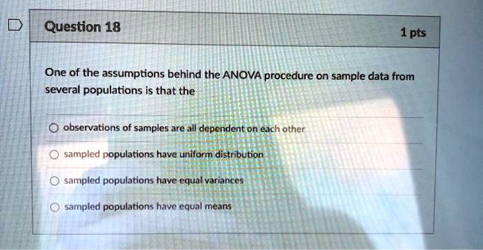 One of the assumptions behind the ANOVA procedure on sample data from several populations is that the

observations of samples are all dependent on each other
sampled populations have uniform distribution
sampled populations have equal variances
sampled populations have equal means