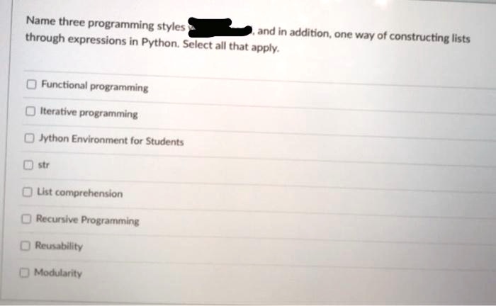 Name three programming styles , and in addition, one way of constructing lists through expressions in Python. Select all that apply.
Functional programming
Iterative programming
Jython Environment for Students
str
List comprehension
Recursive Programming
Reusability
Modularity