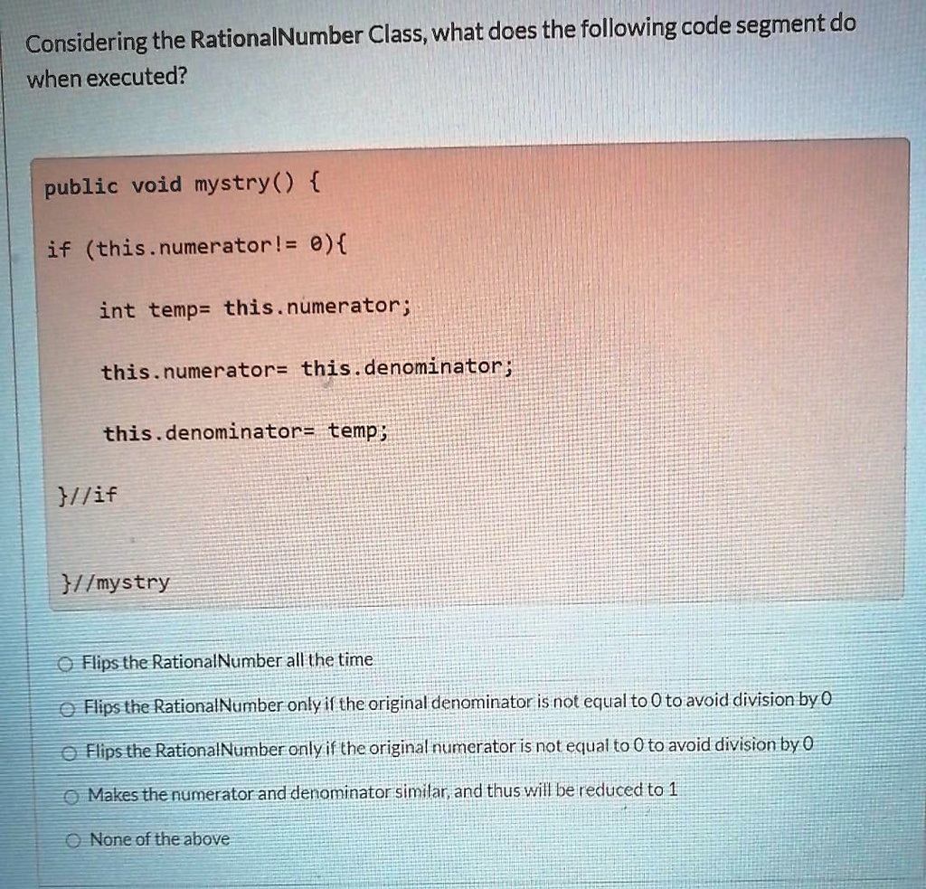 Considering the RationalNumber Class, what does the following code segment do
when executed?
public void mystry() 
if (this.numerator!= 0)
int temp= this.numerator;
this.numerator= this.denominator;
this.denominator= temp;
//if
//mystry
Flips the Rational Number all the time
Flips the Rational Number only if the original denominator is not equal to 0 to avoid division by 0
Flips the Rational Number only if the original numerator is not equal to 0 to avoid division by 0
Makes the numerator and denominator similar, and thus will be reduced to 1
None of the above