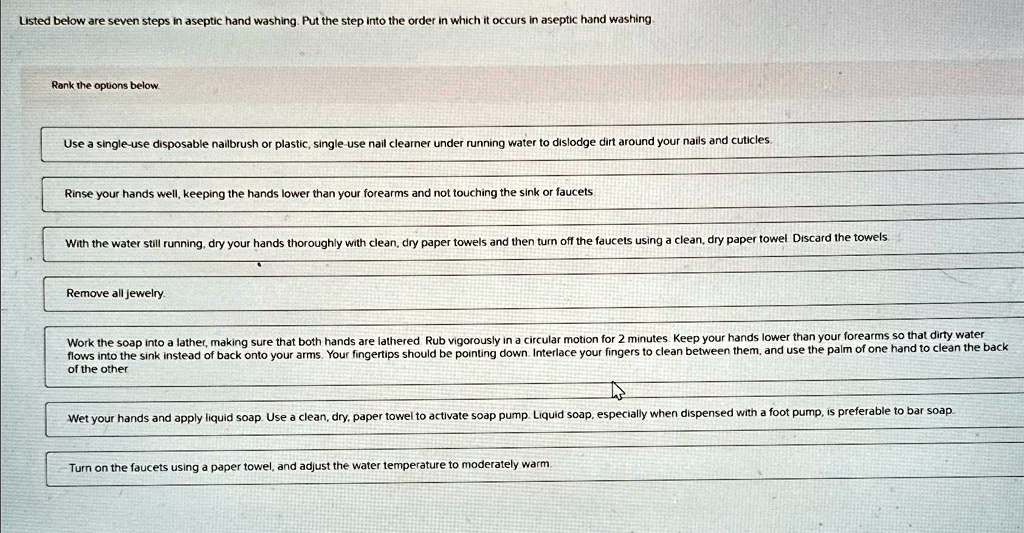 Listed below are seven steps in aseptic hand washing. Put the step into the order in which it occurs in aseptic hand washing.
Rank the options below.
Use a single-use disposable nailbrush or plastic, single-use nail cleaner under running water to dislodge dirt around your nails and cuticles.
Rinse your hands well, keeping the hands lower than your forearms and not touching the sink or faucets.
With the water still running, dry your hands thoroughly with clean, dry paper towels and then turn off the faucets using a clean, dry paper towel. Discard the towels.
Remove all jewelry.
Work the soap into a lather, making sure that both hands are lathered. Rub vigorously in a circular motion for 2 minutes. Keep your hands lower than your forearms so that dirty water flows into the sink instead of back onto your arms. Your fingertips should be pointing down. Interlace your fingers to clean between them, and use the palm of one hand to clean the back of the other.
Wet your hands and apply liquid soap. Use a clean, dry, paper towel to activate soap pump. Liquid soap, especially when dispensed with a foot pump, is preferable to bar soap.
Turn on the faucets using a paper towel, and adjust the water temperature to moderately warm.