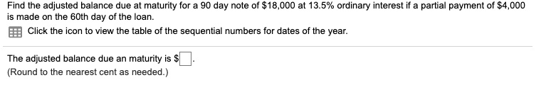 Find the adjusted balance due at maturity for a 90 day note of 18,000 at 13.5% ordinary interest if a partial payment of $4,000 is made on the 60th day of the loan.
Click the icon to view the table of the sequential numbers for dates of the year.
The adjusted balance due at maturity is.
(Round to the nearest cent as needed.)