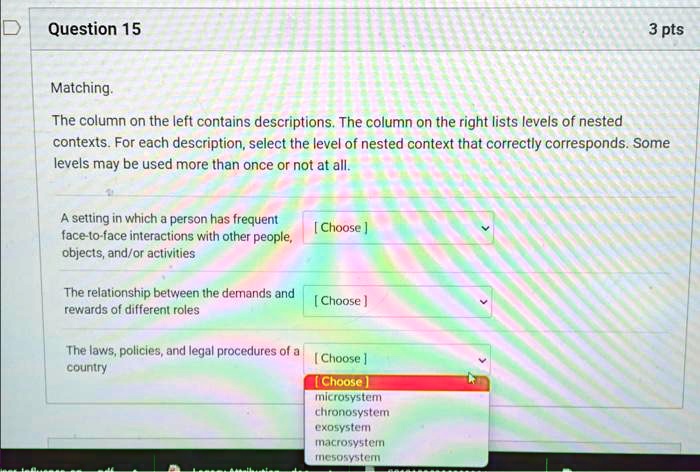Question 15
Matching.
3 pts
The column on the left contains descriptions. The column on the right lists levels of nested
contexts. For each description, select the level of nested context that correctly corresponds. Some
levels may be used more than once or not at all.
A setting in which a person has frequent
face-to-face interactions with other people,
objects, and/or activities
[Choose]
The relationship between the demands and
rewards of different roles
[Choose]
The laws, policies, and legal procedures of a
country
[Choose]
[Choose]
microsystem
chronosystem
exosystem
macrosystem
mesosystem