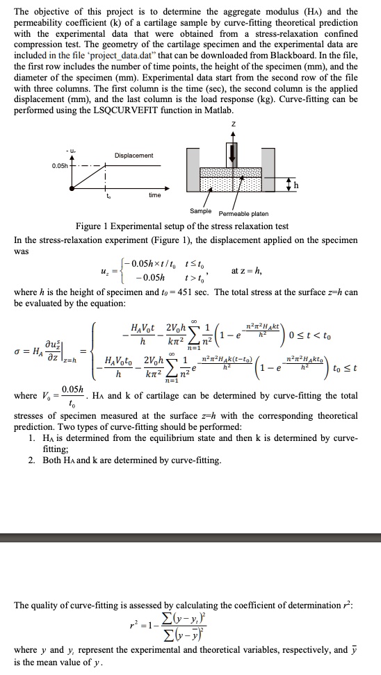 The objective of this project is to determine the aggregate modulus (HA) and the permeability coefficient (k) of a cartilage sample by curve-fitting theoretical prediction with the experimental data that were obtained from a stress-relaxation confined compression test. The geometry of the cartilage specimen and the experimental data are included in the file ‘projectdata.dat’ that can be downloaded from Blackboard. In the file, the first row includes the number of time points, the height of the specimen (mm), and the diameter of the specimen (mm). Experimental data start from the second row of the file with three columns. The first column is the time (sec), the second column is the applied displacement (mm), and the last column is the load response (kg). Curve-fitting can be performed using the LSQCURVEFIT function in Matlab.

Figure 1 Experimental setup of the stress relaxation test
In the stress-relaxation experiment (Figure 1), the displacement applied on the specimen was
uz =  -0.05h !! t/t0  t ? t0, at z = h,
-0.05h  t > t0
where h is the height of specimen and t0 = 451 sec. The total stress at the surface z=h can be evaluated by the equation:
? = HA ?uz/?z |z=h = 
- HAV0t/h - (2V0h/k?^2) ? (1/n^2) (1 - e^-(n^2?^2HAkt/h^2)) 0 ? t < t0
- HAV0t0/h - (2V0h/k?^2) ? (1/n^2) e^-(n^2?^2HAk(t-t0)/h^2) (1 - e^-(n^2?^2HAkt0/h^2)) t0 ? t
where V0 = 0.05h/t0. HA and k of cartilage can be determined by curve-fitting the total stresses of specimen measured at the surface z=h with the corresponding theoretical prediction. Two types of curve-fitting should be performed:
1. HA is determined from the equilibrium state and then k is determined by curve-fitting;
2. Both HA and k are determined by curve-fitting.

The quality of curve-fitting is assessed by calculating the coefficient of determination r^2:
r^2 = 1 - ?(y - yi)^2 / ?(y - y?)^2
where y and yi represent the experimental and theoretical variables, respectively, and y? is the mean value of y.