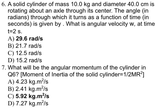 6. A solid cylinder of mass 10.0 kg and diameter 40.0 cm is rotating about an axle through its center. The angle (in radians) through which it turns as a function of time (in seconds) is given by . What is angular velocity w, at time t=2 s.
A) 29.6 rad/s
B) 21.7 rad/s
C) 12.5 rad/s
D) 15.2 rad/s
7. What will be the angular momentum of the cylinder in Q6? [Moment of Inertia of the solid cylinder=1/2MR²]
A) 4.23 kg.m²/s
B) 2.41 kg.m²/s
C) 5.92 kg.m²/s
D) 7.27 kg.m²/s