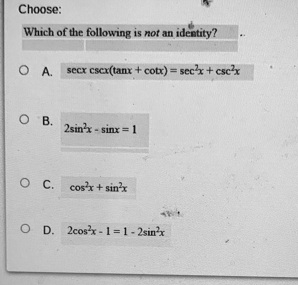Choose:
Which of the following is not an identity?
A. secx cscx(tanx + cotx) = sec^2x + csc^2x
B. 2sin^2x - sinx = 1
C. cos^2x + sin^2x
D. 2cos^2x - 1 = 1 - 2sin^2x