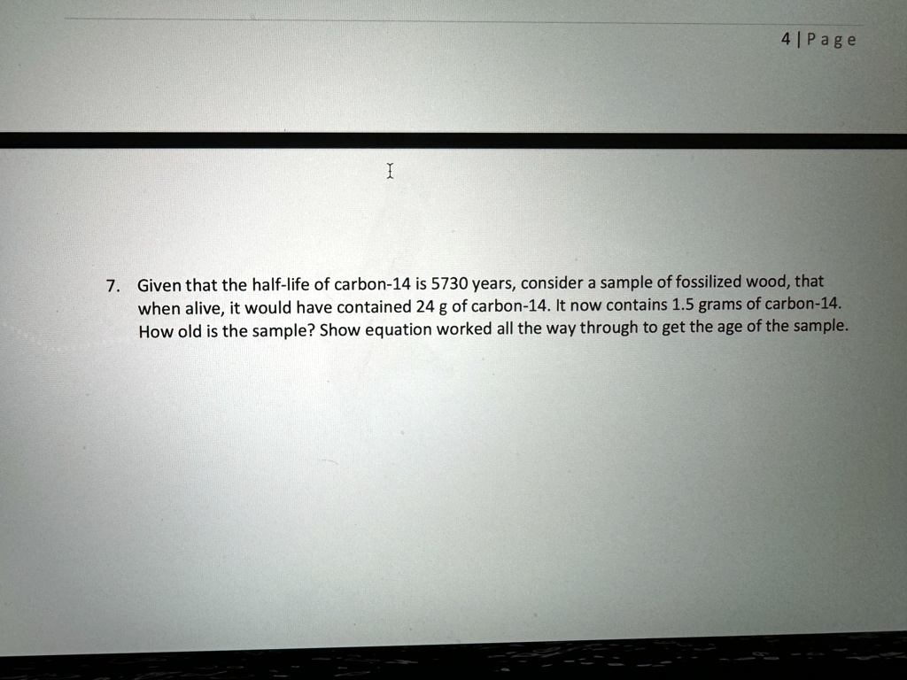 7. Given that the half-life of carbon-14 is 5730 years, consider a sample of fossilized wood, that
when alive, it would have contained 24 g of carbon-14. It now contains 1.5 grams of carbon-14.
How old is the sample? Show equation worked all the way through to get the age of the sample.