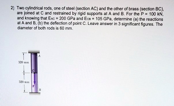 2) Two cylindrical rods, one of steel (section AC) and the other of brass (section BC), are joined at C and restrained by rigid supports at A and B. For the P = 100 kN, and knowing that EAC = 200 GPa and ECB = 105 GPa, determine (a) the reactions at A and B, (b) the deflection of point C. Leave answer in 3 significant figures. The diameter of both rods is 60 mm.