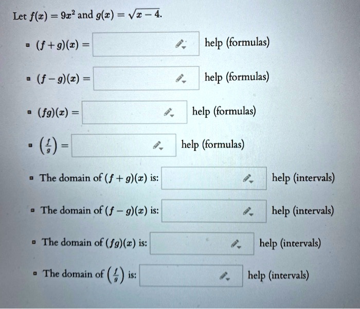 Let f(x) = 9x² and g(x) = sqrtx - 4.
?(f+g)(x) = 
help (formulas)
?(f-g)(x) = 
help (formulas)
? (fg)(x) = 
help (formulas)
•(fracfg) = 
help (formulas)
?The domain of (f+g)(x) is: 
help (intervals)
The domain of (f-g)(x) is: 
help (intervals)
?The domain of (fg)(x) is: 
help (intervals)
?
The domain of (fracfg) is: 
help (intervals)