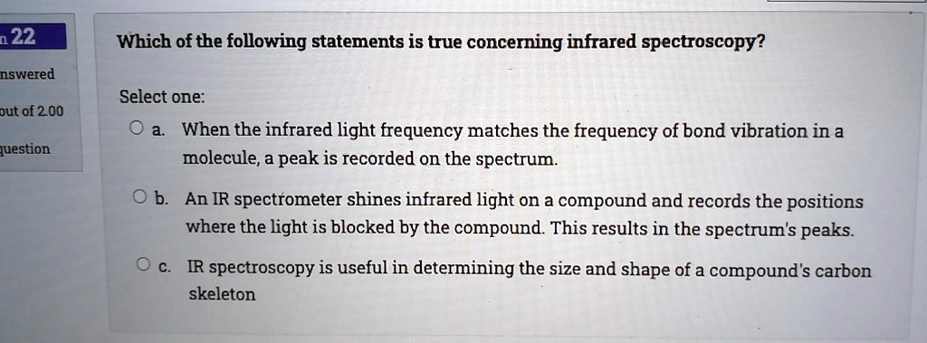 Solved:122 Which Of The Following Statements Is True Concerning Infrared  Spectroscopy? Nswered Select One: When The Infrared Light Frequency Matches  The Frequency Of Bond Vibration In A Molecule; A Peak Is Recorded Solved:122 Which Of The Following Statements Is True Concerning Infrared  Spectroscopy? Nswered Select One: When The Infrared Light Frequency Matches  The Frequency Of Bond Vibration In A Molecule; A Peak Is Recorded