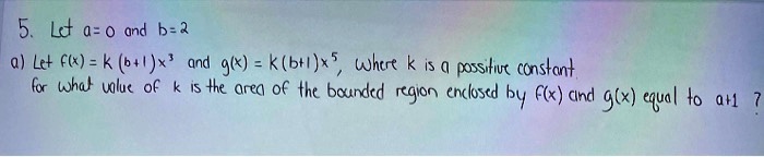 5. Let a=0 and b=2
a) Let f(x) = k (b+1)x^3 and g(x) = k(b+1)x^5, where k is a positive constant.
for what value of k is the area of the bounded region enclosed by f(x) and g(x) equal to a+1?