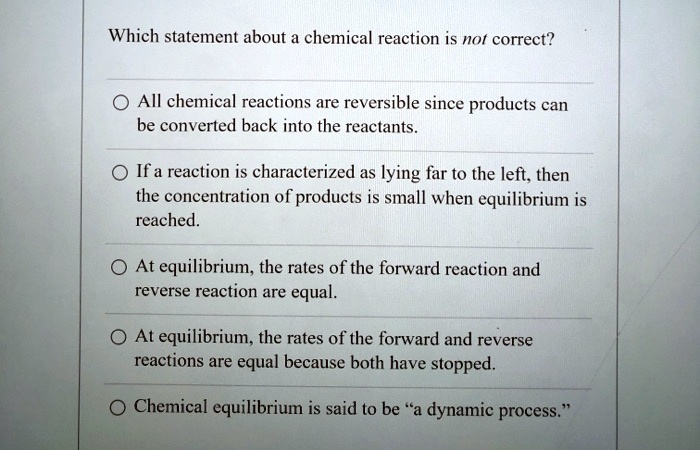 Which statement about a chemical reaction is not correct?
All chemical reactions are reversible since products can be converted back into the reactants.
If a reaction is characterized as lying far to the left, then the concentration of products is small when equilibrium is reached.
At equilibrium, the rates of the forward reaction and reverse reaction are equal.
At equilibrium, the rates of the forward and reverse reactions are equal because both have stopped.
Chemical equilibrium is said to be "a dynamic process."