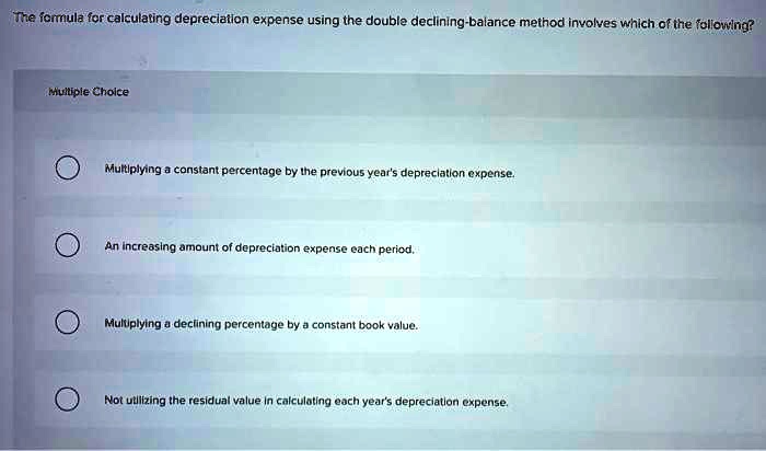 The formula for calculating depreciation expense using the double declining-balance method involves which of the following? Multiple Choice Multiplying a constant percentage by the previous year's depreciation expense. An increasing amount of depreciation expense each period. Multiplying a declining percentage by a constant book value. Not utilizing the residual value in calculating each year's depreciation expense.