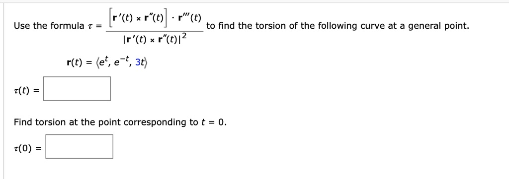 Use the formula ? = [ (r'(t) × r”(t)) · r”'(t) ] / |r'(t) × r”(t)|^2 to find the torsion of the following curve at a general point.
r(t) = ?e^t, e^-t, 3t?
?(t) = -6 / (9 e^-2t + 9 e^2t + 4)
Find torsion at the point corresponding to t = 0.
?(0) = -3/11