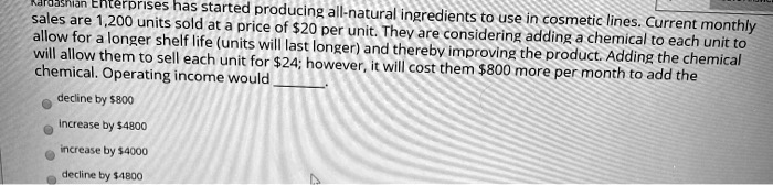 dashian Enterprises has started producing all-natural ingredients to use in cosmetic lines. Current monthly
sales are 1,200 units sold at a price of 20 per unit. They are considering adding a chemical to each unit to
allow for a longer shelf life (units will last longer) and thereby improving the product. Adding the chemical
will allow them to sell each unit for24; however, it will cost them 800 more per month to add the
chemical. Operating income would
decline by800
Increase by 4800
increase by4000
decline by 4800