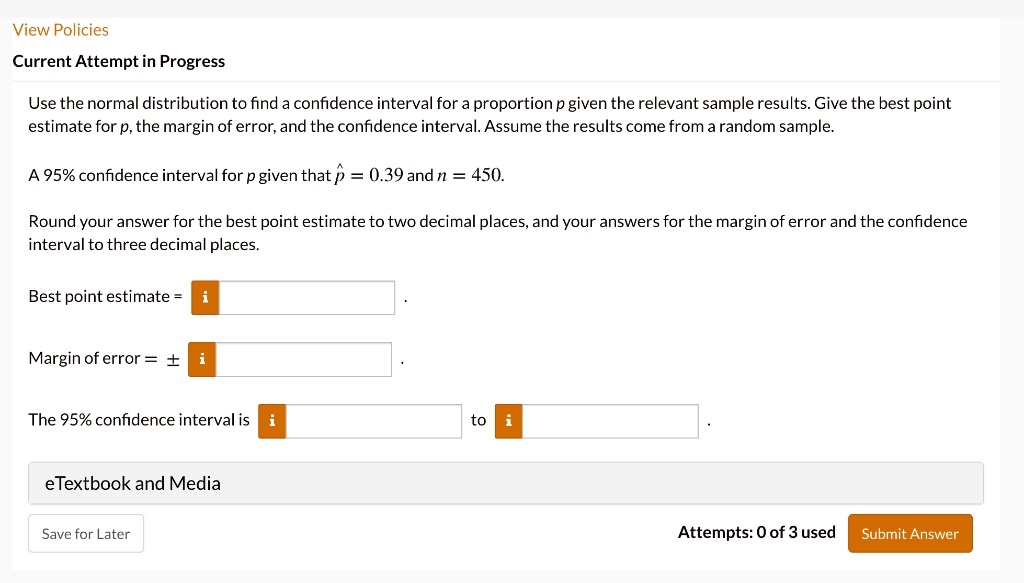 Use the normal distribution to find a confidence interval for a proportion p given the relevant sample results. Give the best point estimate for p, the margin of error, and the confidence interval. Assume the results come from a random sample.

A 95% confidence interval for p given that p? = 0.39 and n = 450.

Round your answer for the best point estimate to two decimal places, and your answers for the margin of error and the confidence interval to three decimal places.

Best point estimate =
Margin of error = ±
The 95% confidence interval is: to