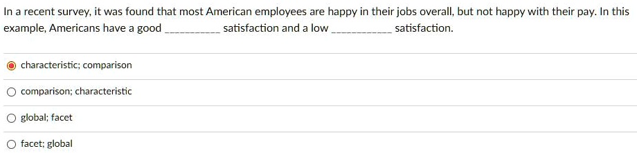 In a recent survey, it was found that most American employees are happy in their jobs overall, but not happy with their pay. In this example, Americans have a good  satisfaction and a low  satisfaction.

characteristic; comparison
comparison; characteristic
global; facet
facet; global