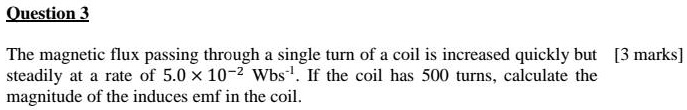 The magnetic flux passing through a single turn of a coil is increased quickly but steadily at a rate of 5.0 × 10?² Wbs?¹. If the coil has 500 turns, calculate the magnitude of the induces emf in the coil.